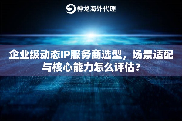 企业级动态IP服务商选型，场景适配与核心能力怎么评估？