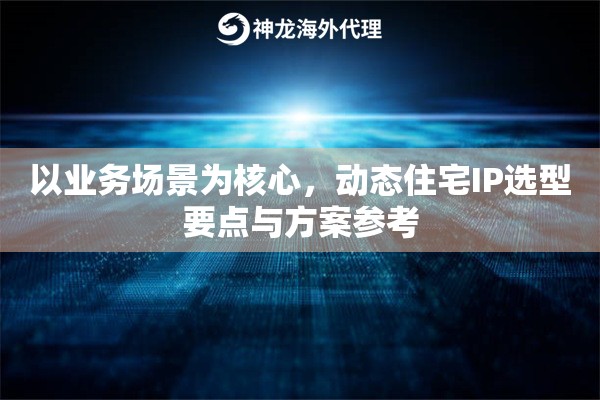 以业务场景为核心，动态住宅IP选型要点与方案参考