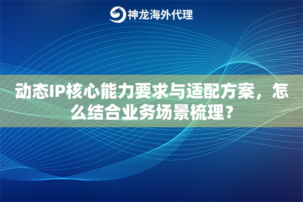 动态IP核心能力要求与适配方案，怎么结合业务场景梳理？