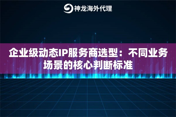 企业级动态IP服务商选型：不同业务场景的核心判断标准