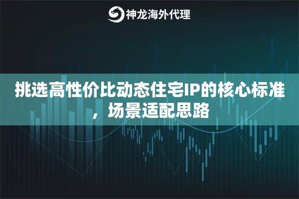 挑选高性价比动态住宅IP的核心标准,场景适配思路 挑选高性价比动态住宅IP的核心标准,场景适配思路