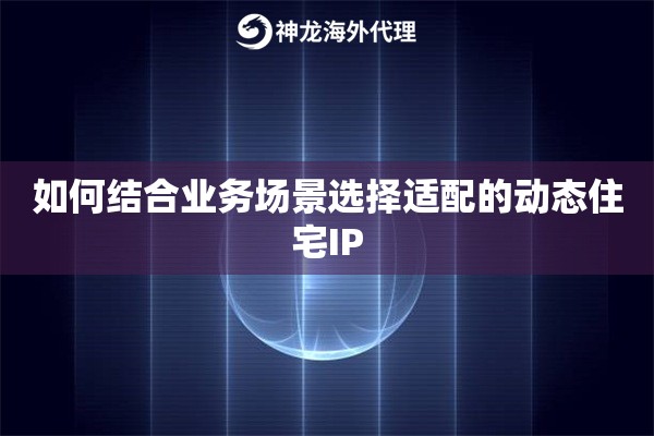 如何结合业务场景选择适配的动态住宅IP 如何结合业务场景选择适配的动态住宅IP