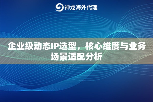 企业级动态IP选型，核心维度与业务场景适配分析