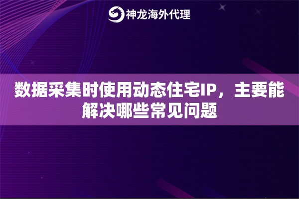 数据采集时使用动态住宅IP，主要能解决哪些常见问题