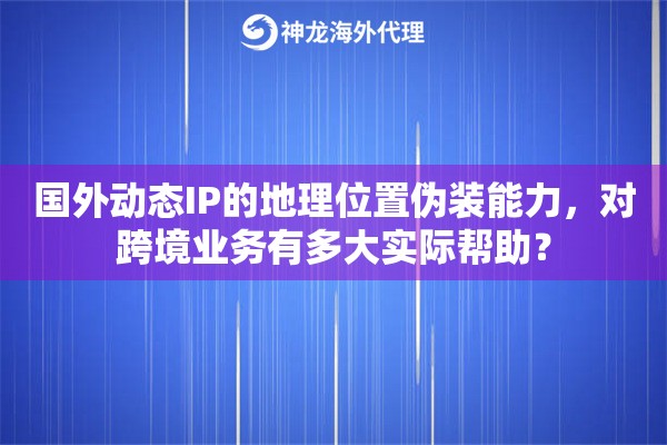 国外动态IP的地理位置伪装能力，对跨境业务有多大实际帮助？