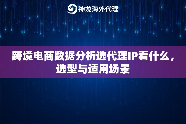 跨境电商数据分析选代理IP看什么，选型与适用场景