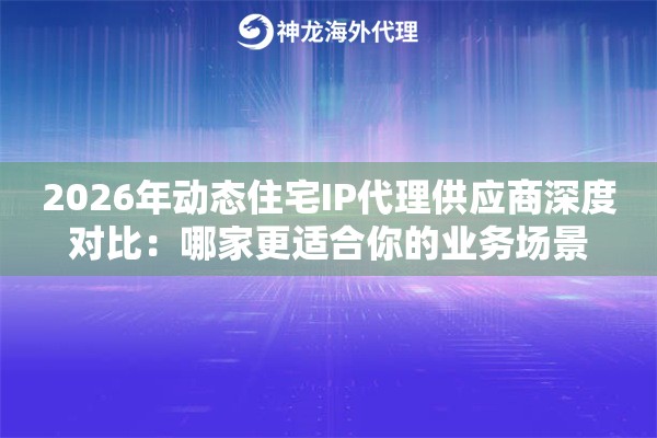 2026年动态住宅IP代理供应商深度对比：哪家更适合你的业务场景