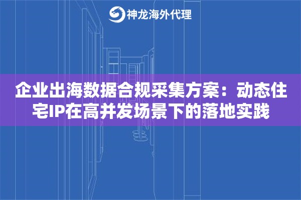 企业出海数据合规采集方案：动态住宅IP在高并发场景下的落地实践