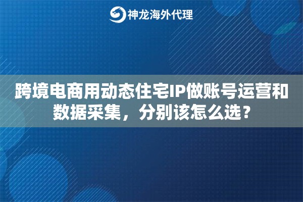 跨境电商用动态住宅IP做账号运营和数据采集，分别该怎么选？