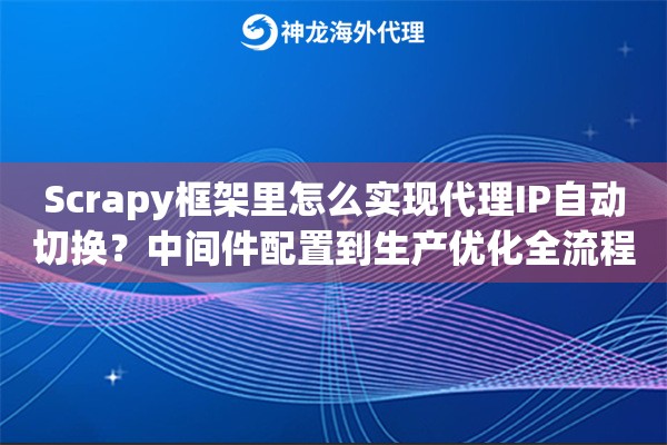 Scrapy框架里怎么实现代理IP自动切换？中间件配置到生产优化全流程