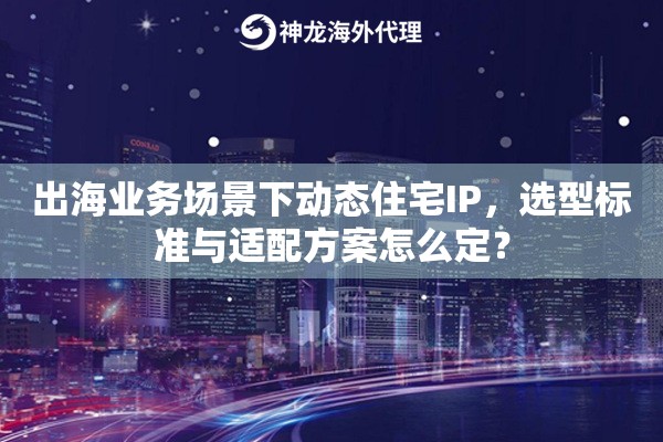出海业务场景下动态住宅IP，选型标准与适配方案怎么定？