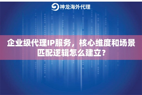 企业级代理IP服务，核心维度和场景匹配逻辑怎么建立？