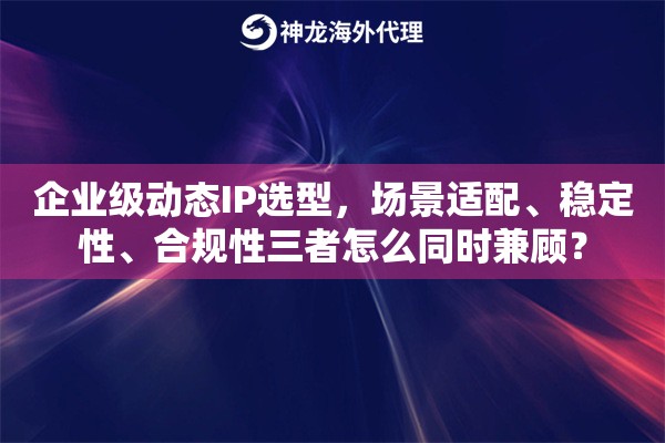 企业级动态IP选型，场景适配、稳定性、合规性三者怎么同时兼顾？