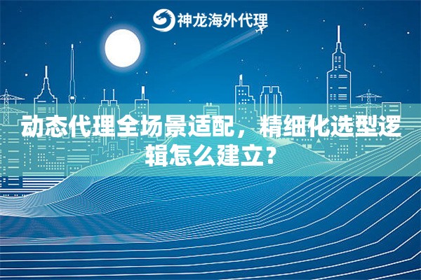 动态代理全场景适配，精细化选型逻辑怎么建立？