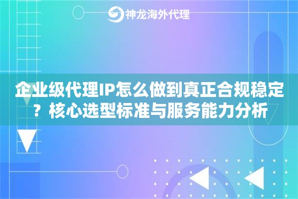 企业级代理IP怎么做到真正合规稳定？核心选型标准与服务能力分析