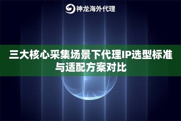 三大核心采集场景下代理IP选型标准与适配方案对比