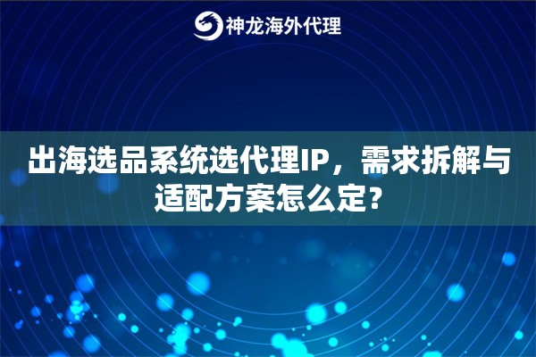 出海选品系统选代理IP，需求拆解与适配方案怎么定？