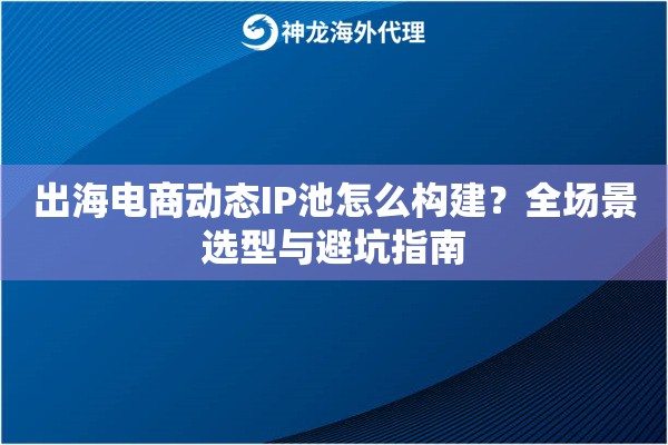 出海电商动态IP池怎么构建？全场景选型与避坑指南