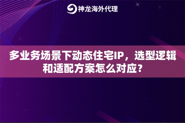 多业务场景下动态住宅IP，选型逻辑和适配方案怎么对应？