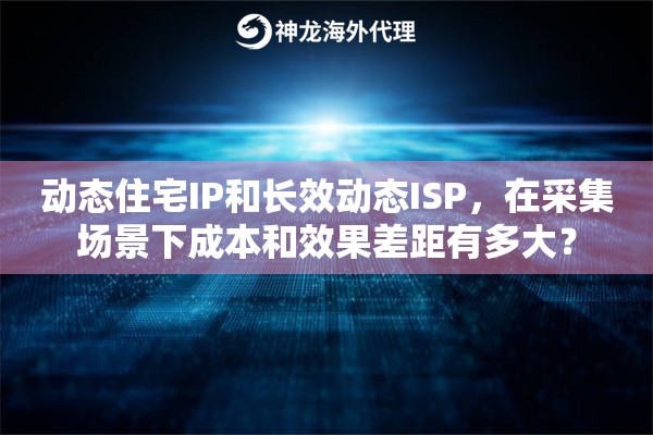 动态住宅IP和长效动态ISP，在采集场景下成本和效果差距有多大？