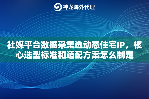 社媒平台数据采集选动态住宅IP,核心选型标准和适配方案怎么制定 社媒平台数据采集选动态住宅IP,核心选型标准和适配方案怎么制定