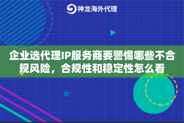 企业选代理IP服务商要警惕哪些不合规风险，合规性和稳定性怎么看