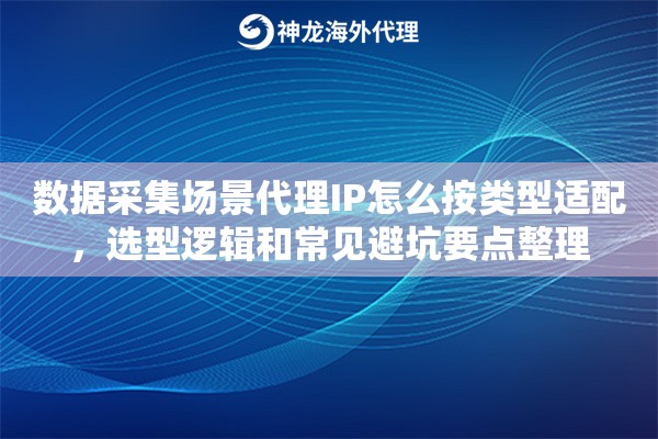 数据采集场景代理IP怎么按类型适配，选型逻辑和常见避坑要点整理