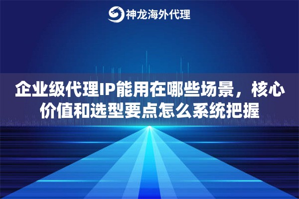 企业级代理IP能用在哪些场景，核心价值和选型要点怎么系统把握