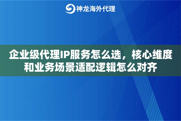 企业级代理IP服务怎么选，核心维度和业务场景适配逻辑怎么对齐