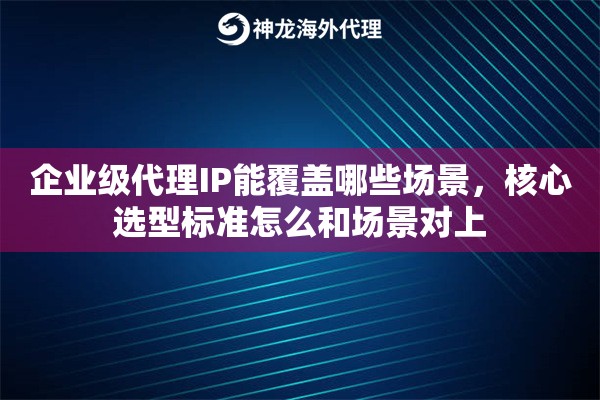 企业级代理IP能覆盖哪些场景，核心选型标准怎么和场景对上