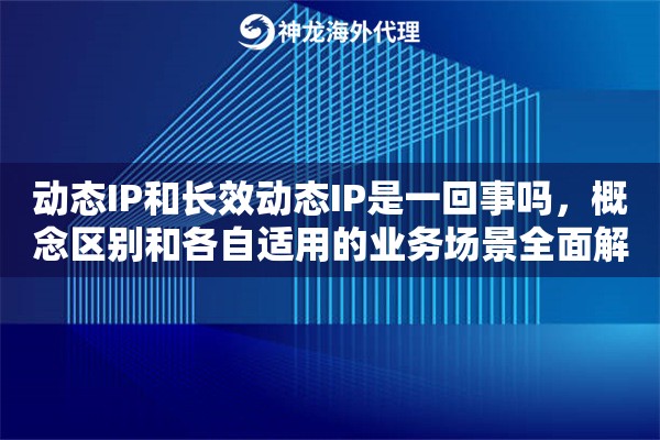 动态IP和长效动态IP是一回事吗，概念区别和各自适用的业务场景全面解析