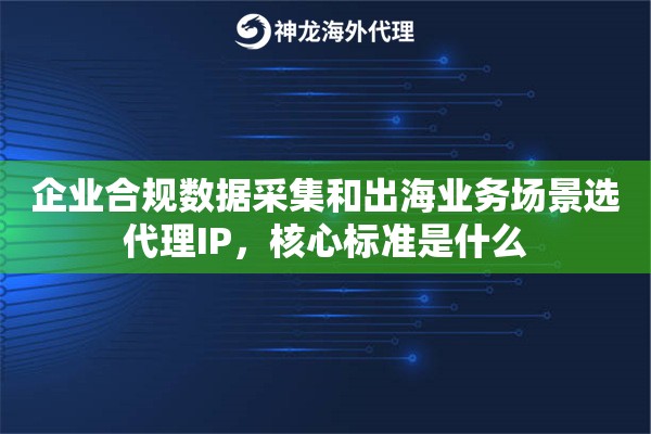 企业合规数据采集和出海业务场景选代理IP，核心标准是什么