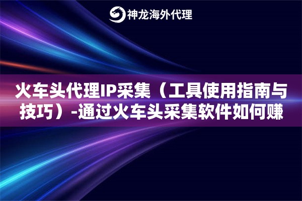 火车头代理IP采集（工具使用指南与技巧）-通过火车头采集软件如何赚钱