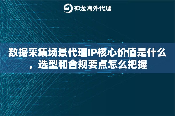 数据采集场景代理IP核心价值是什么，选型和合规要点怎么把握