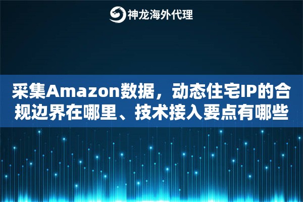 采集Amazon数据，动态住宅IP的合规边界在哪里、技术接入要点有哪些