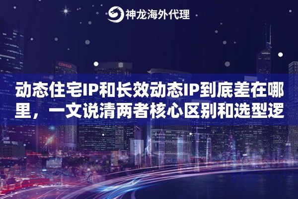 动态住宅IP和长效动态IP到底差在哪里，一文说清两者核心区别和选型逻辑