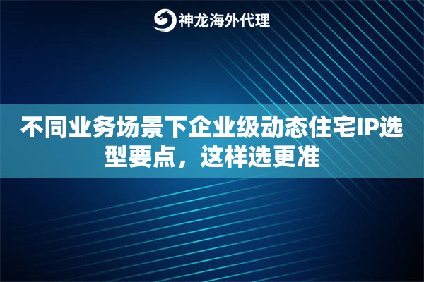 不同业务场景下企业级动态住宅IP选型要点，这样选更准