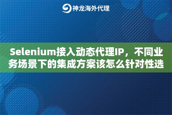 Selenium接入动态代理IP，不同业务场景下的集成方案该怎么针对性选择
