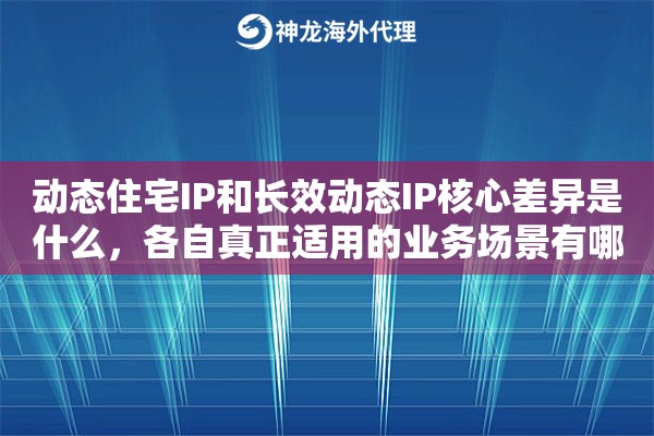 动态住宅IP和长效动态IP核心差异是什么，各自真正适用的业务场景有哪些