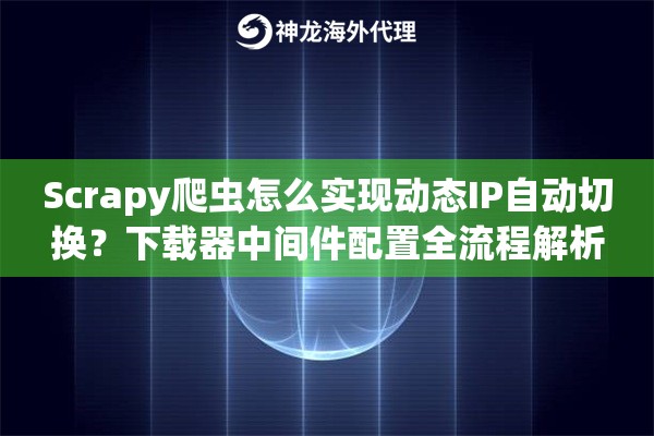 Scrapy爬虫怎么实现动态IP自动切换？下载器中间件配置全流程解析