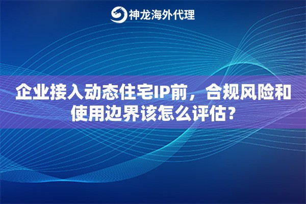 企业接入动态住宅IP前，合规风险和使用边界该怎么评估？