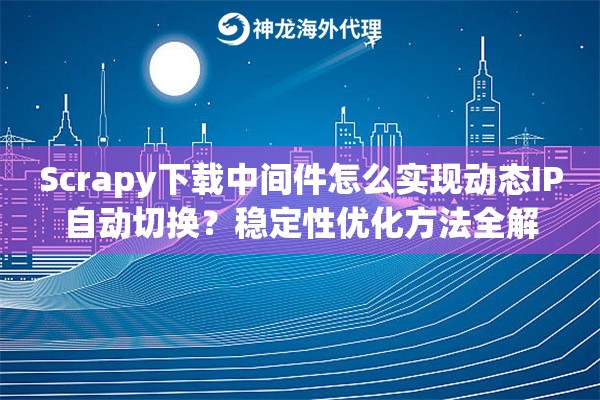 Scrapy下载中间件怎么实现动态IP自动切换？稳定性优化方法全解