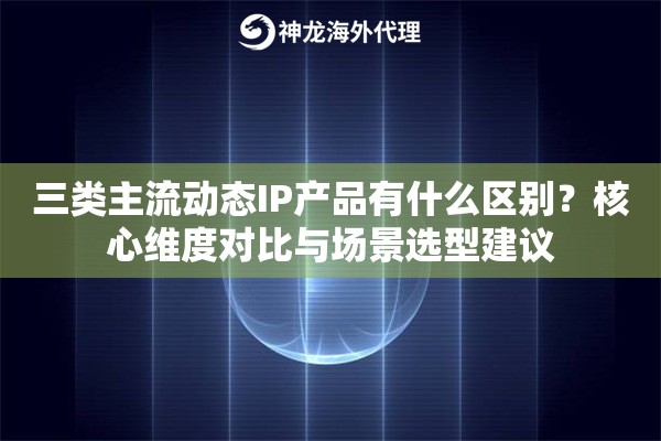 三类主流动态IP产品有什么区别？核心维度对比与场景选型建议