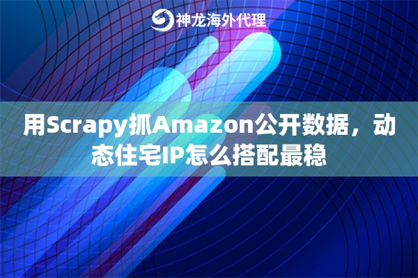 用Scrapy抓Amazon公开数据，动态住宅IP怎么搭配最稳
