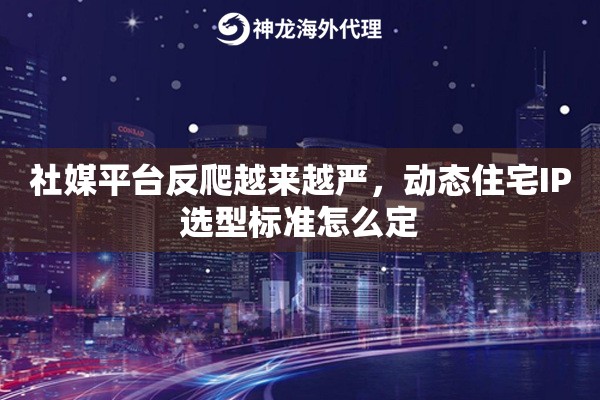 社媒平台反爬越来越严，动态住宅IP选型标准怎么定