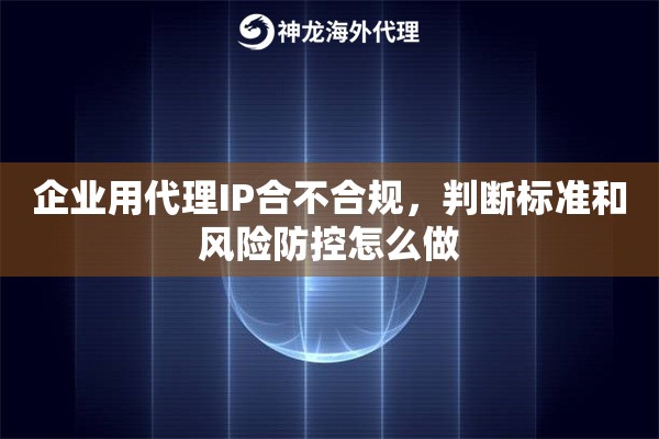企业用代理IP合不合规，判断标准和风险防控怎么做
