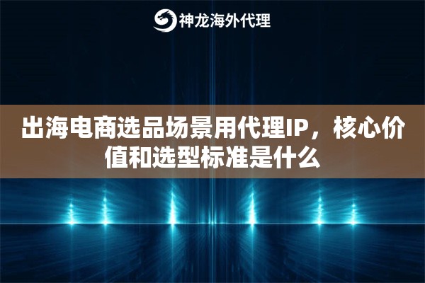 出海电商选品场景用代理IP,核心价值和选型标准是什么 出海电商选品场景用代理IP,核心价值和选型标准是什么