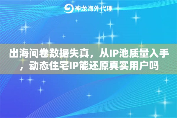 出海问卷数据失真，从IP池质量入手，动态住宅IP能还原真实用户吗