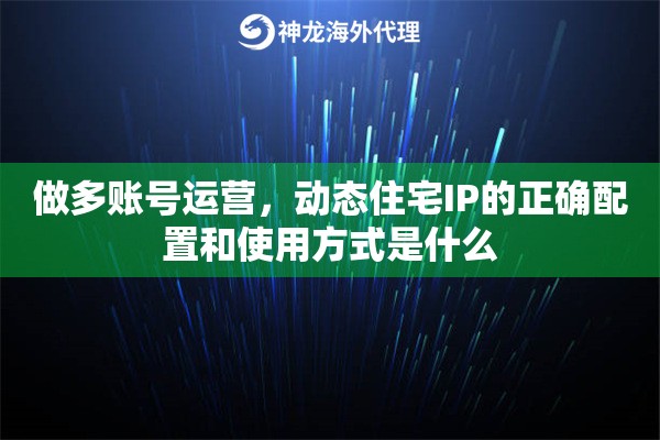 做多账号运营，动态住宅IP的正确配置和使用方式是什么