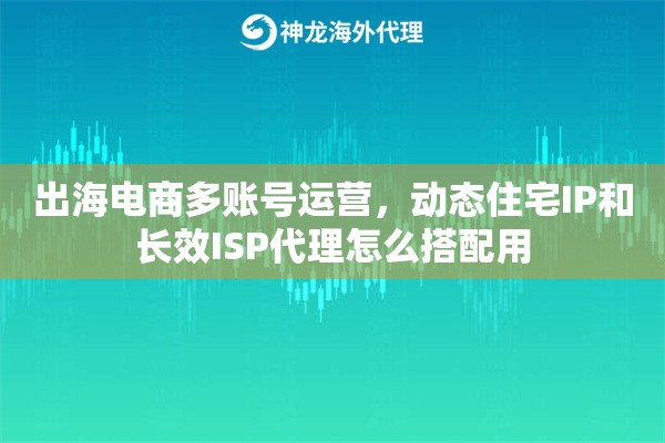 出海电商多账号运营，动态住宅IP和长效ISP代理怎么搭配用